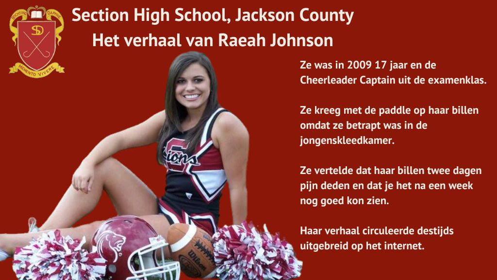 Het verhaal van Raeah Johnson, Section High School, Jackson County. Ze was in 2009 17 jaar en de Cheerleader Captain uit de examenklas. Ze kreeg met de paddle op haar billen omdat ze betrapt was in de jongenskleedkamer. Ze vertelde dat haar billen twee dagen pijn deden en dat je het na een week nog kon zien. Haar verhaal circuleerde destijds uitgebreid op het internet.